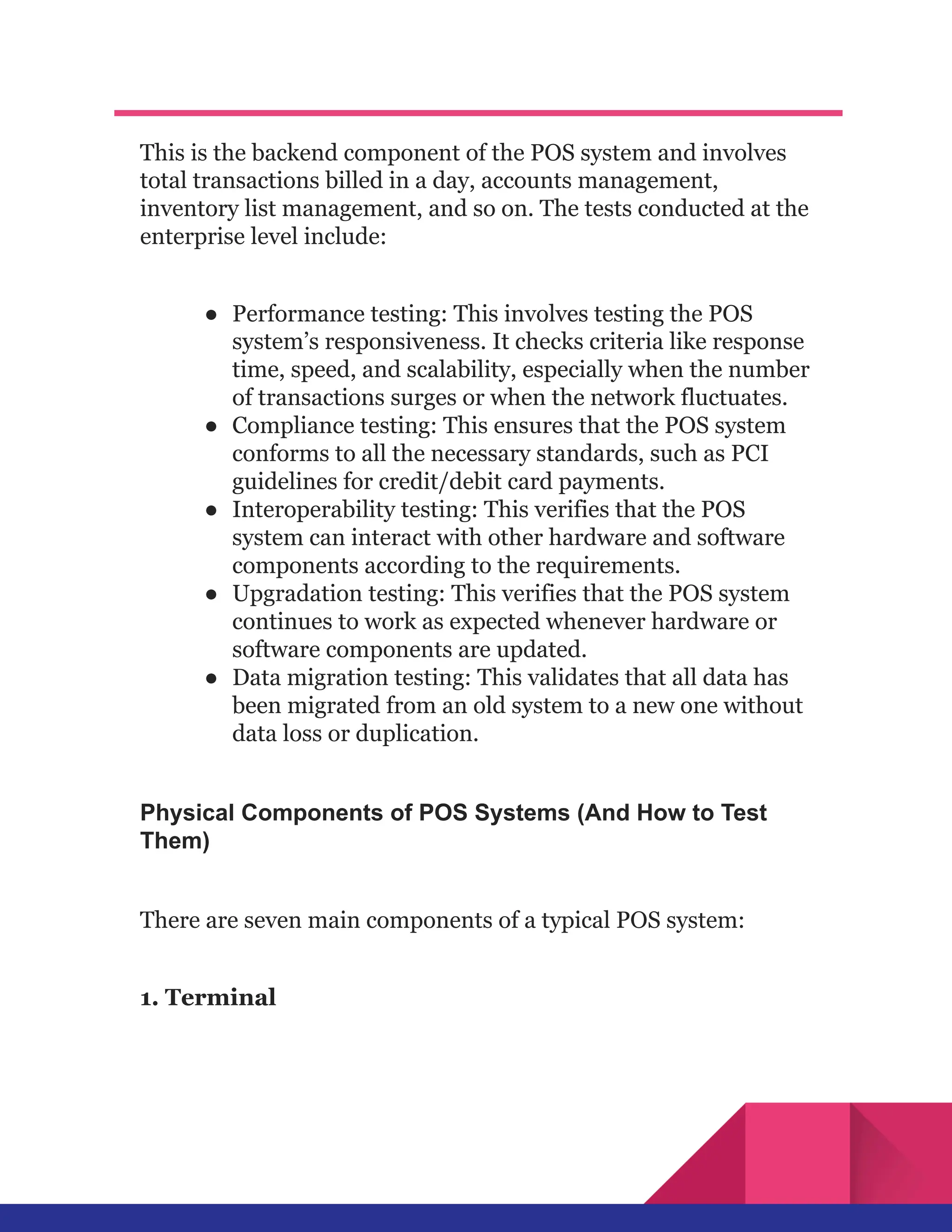 This is the backend component of the POS system and involves
total transactions billed in a day, accounts management,
inventory list management, and so on. The tests conducted at the
enterprise level include:
●​ Performance testing: This involves testing the POS
system’s responsiveness. It checks criteria like response
time, speed, and scalability, especially when the number
of transactions surges or when the network fluctuates.
●​ Compliance testing: This ensures that the POS system
conforms to all the necessary standards, such as PCI
guidelines for credit/debit card payments.
●​ Interoperability testing: This verifies that the POS
system can interact with other hardware and software
components according to the requirements.
●​ Upgradation testing: This verifies that the POS system
continues to work as expected whenever hardware or
software components are updated.
●​ Data migration testing: This validates that all data has
been migrated from an old system to a new one without
data loss or duplication.
Physical Components of POS Systems (And How to Test
Them)
There are seven main components of a typical POS system:
1. Terminal
 