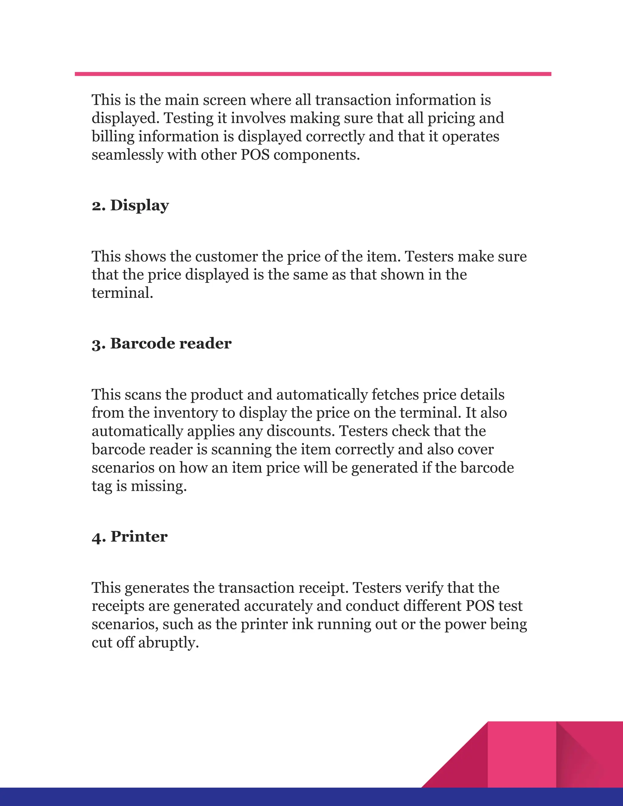 This is the main screen where all transaction information is
displayed. Testing it involves making sure that all pricing and
billing information is displayed correctly and that it operates
seamlessly with other POS components.
2. Display
This shows the customer the price of the item. Testers make sure
that the price displayed is the same as that shown in the
terminal.
3. Barcode reader
This scans the product and automatically fetches price details
from the inventory to display the price on the terminal. It also
automatically applies any discounts. Testers check that the
barcode reader is scanning the item correctly and also cover
scenarios on how an item price will be generated if the barcode
tag is missing.
4. Printer
This generates the transaction receipt. Testers verify that the
receipts are generated accurately and conduct different POS test
scenarios, such as the printer ink running out or the power being
cut off abruptly.
 