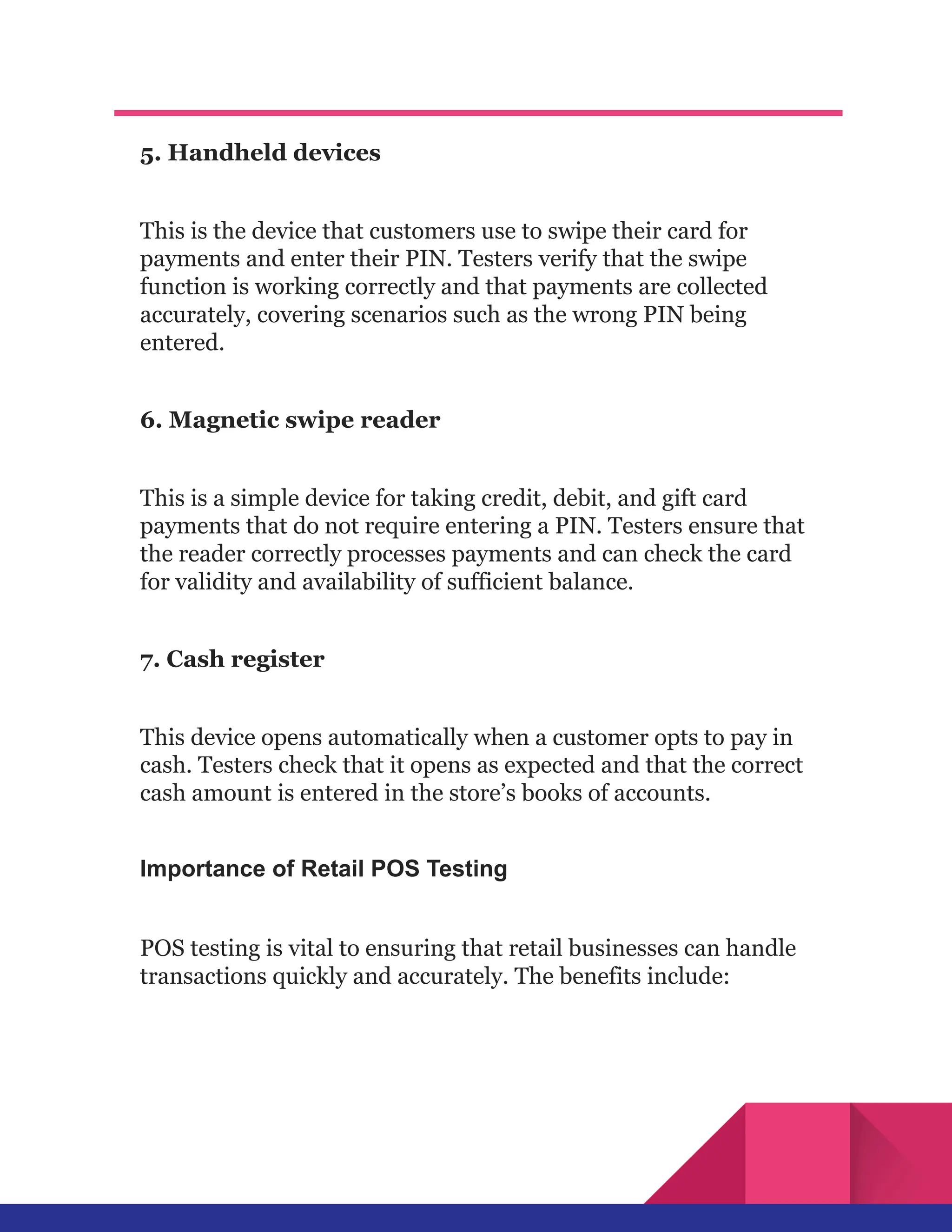 5. Handheld devices
This is the device that customers use to swipe their card for
payments and enter their PIN. Testers verify that the swipe
function is working correctly and that payments are collected
accurately, covering scenarios such as the wrong PIN being
entered.
6. Magnetic swipe reader
This is a simple device for taking credit, debit, and gift card
payments that do not require entering a PIN. Testers ensure that
the reader correctly processes payments and can check the card
for validity and availability of sufficient balance.
7. Cash register
This device opens automatically when a customer opts to pay in
cash. Testers check that it opens as expected and that the correct
cash amount is entered in the store’s books of accounts.
Importance of Retail POS Testing
POS testing is vital to ensuring that retail businesses can handle
transactions quickly and accurately. The benefits include:
 