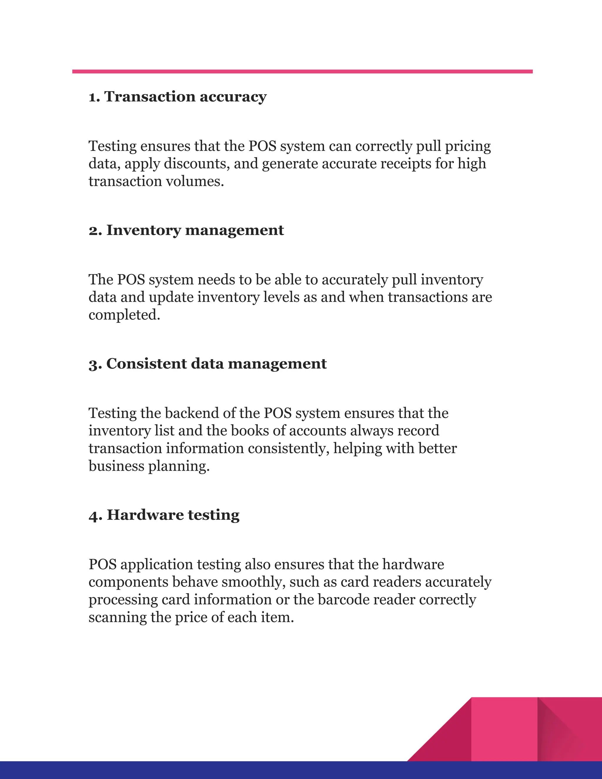 1. Transaction accuracy
Testing ensures that the POS system can correctly pull pricing
data, apply discounts, and generate accurate receipts for high
transaction volumes.
2. Inventory management
The POS system needs to be able to accurately pull inventory
data and update inventory levels as and when transactions are
completed.
3. Consistent data management
Testing the backend of the POS system ensures that the
inventory list and the books of accounts always record
transaction information consistently, helping with better
business planning.
4. Hardware testing
POS application testing also ensures that the hardware
components behave smoothly, such as card readers accurately
processing card information or the barcode reader correctly
scanning the price of each item.
 