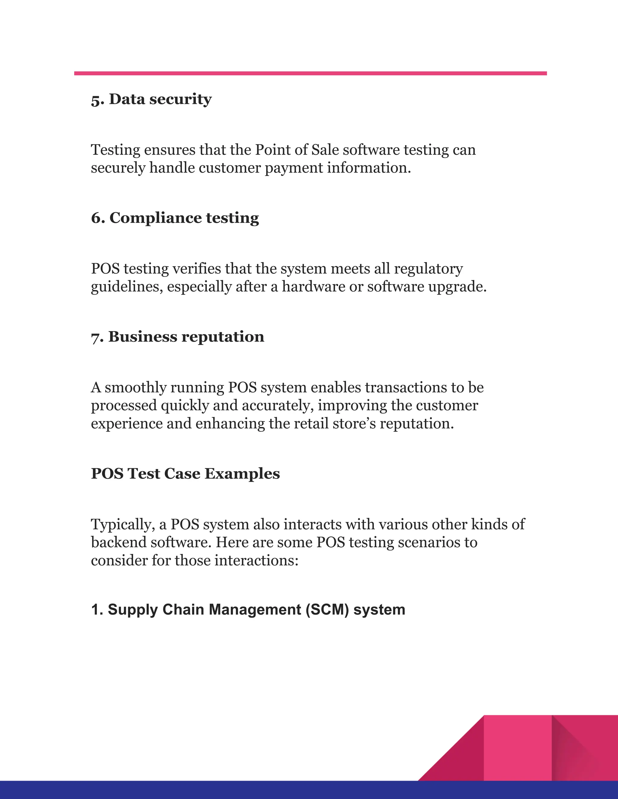 5. Data security
Testing ensures that the Point of Sale software testing can
securely handle customer payment information.
6. Compliance testing
POS testing verifies that the system meets all regulatory
guidelines, especially after a hardware or software upgrade.
7. Business reputation
A smoothly running POS system enables transactions to be
processed quickly and accurately, improving the customer
experience and enhancing the retail store’s reputation.
POS Test Case Examples
Typically, a POS system also interacts with various other kinds of
backend software. Here are some POS testing scenarios to
consider for those interactions:
1. Supply Chain Management (SCM) system
 