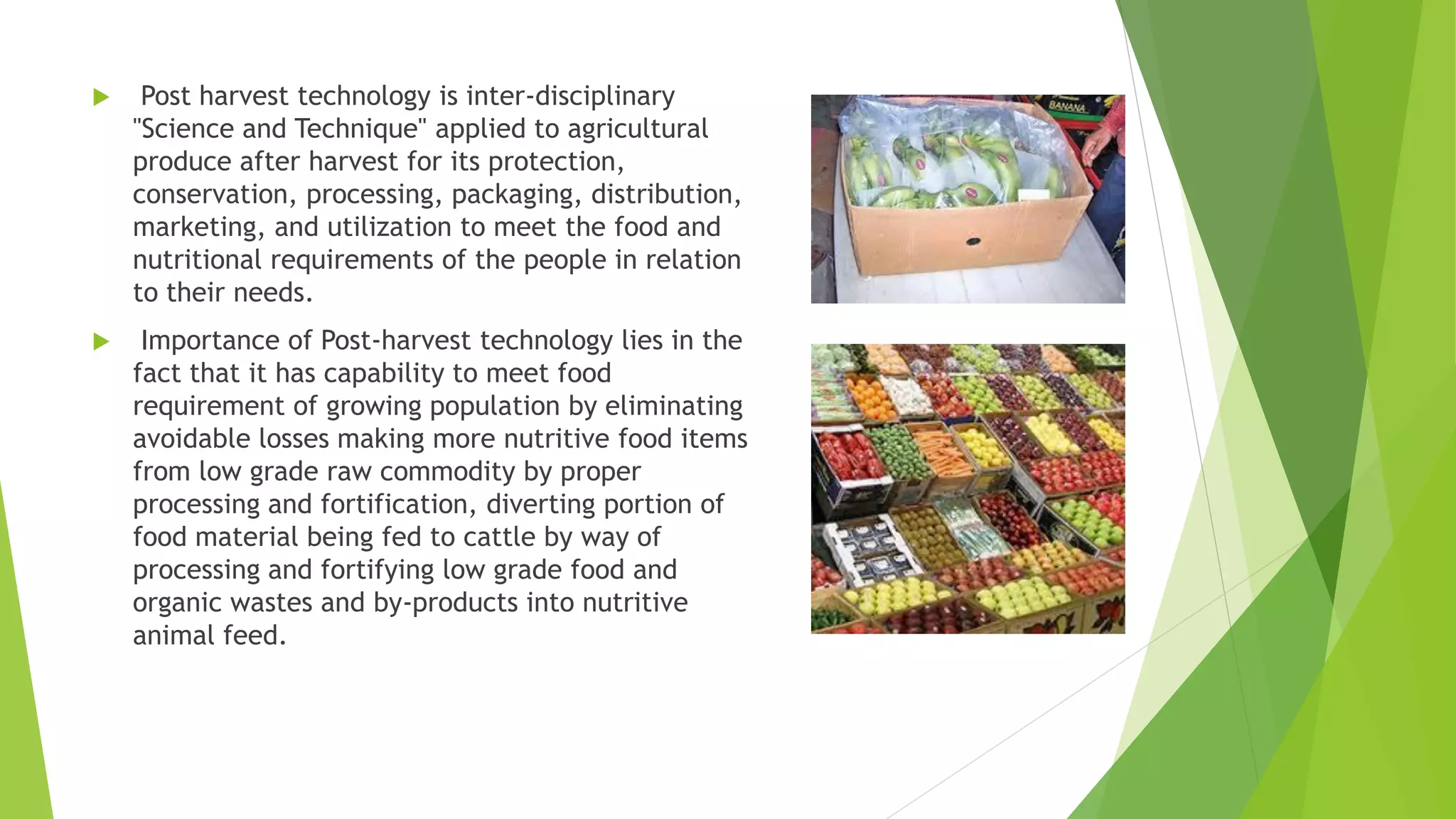  Post harvest technology is inter-disciplinary
"Science and Technique" applied to agricultural
produce after harvest for its protection,
conservation, processing, packaging, distribution,
marketing, and utilization to meet the food and
nutritional requirements of the people in relation
to their needs.
 Importance of Post-harvest technology lies in the
fact that it has capability to meet food
requirement of growing population by eliminating
avoidable losses making more nutritive food items
from low grade raw commodity by proper
processing and fortification, diverting portion of
food material being fed to cattle by way of
processing and fortifying low grade food and
organic wastes and by-products into nutritive
animal feed.
 