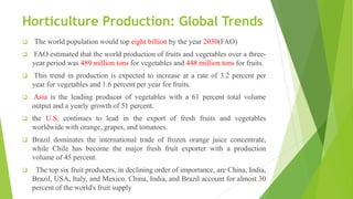 Horticulture Production: Global Trends
 The world population would top eight billion by the year 2030(FAO)
 FAO estimated that the world production of fruits and vegetables over a three-
year period was 489 million tons for vegetables and 448 million tons for fruits.
 This trend in production is expected to increase at a rate of 3.2 percent per
year for vegetables and 1.6 percent per year for fruits.
 Asia is the leading producer of vegetables with a 61 percent total volume
output and a yearly growth of 51 percent.
 the U.S. continues to lead in the export of fresh fruits and vegetables
worldwide with orange, grapes, and tomatoes.
 Brazil dominates the international trade of frozen orange juice concentrate,
while Chile has become the major fresh fruit exporter with a production
volume of 45 percent.
 The top six fruit producers, in declining order of importance, are China, India,
Brazil, USA, Italy, and Mexico. China, India, and Brazil account for almost 30
percent of the world's fruit supply
 