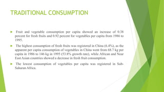 TRADITIONAL CONSUMPTION
 Fruit and vegetable consumption per capita showed an increase of 0.38
percent for fresh fruits and 0.92 percent for vegetables per capita from 1986 to
1995.
 The highest consumption of fresh fruits was registered in China (6.4%), as the
apparent per capita consumption of vegetables in China went from 68.7 kg per
capita in 1986 to 146 kg in 1995 (53.8% growth rate), while African and Near
East Asian countries showed a decrease in fresh fruit consumption.
 The lowest consumption of vegetables per capita was registered in Sub-
Saharan Africa.
 
