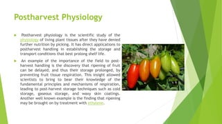 Postharvest Physiology
 Postharvest physiology is the scientific study of the
physiology of living plant tissues after they have denied
further nutrition by picking. It has direct applications to
postharvest handling in establishing the storage and
transport conditions that best prolong shelf life.
 An example of the importance of the field to post-
harvest handling is the discovery that ripening of fruit
can be delayed, and thus their storage prolonged, by
preventing fruit tissue respiration. This insight allowed
scientists to bring to bear their knowledge of the
fundamental principles and mechanisms of respiration,
leading to post-harvest storage techniques such as cold
storage, gaseous storage, and waxy skin coatings.
Another well known example is the finding that ripening
may be brought on by treatment with ethylene.
 