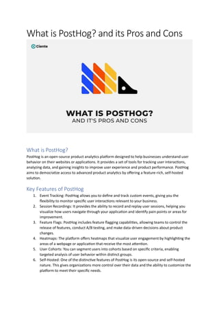 What is PostHog? and its Pros and Cons
What is PostHog?
PostHog is an open-source product analytics platform designed to help businesses understand user
behavior on their websites or applications. It provides a set of tools for tracking user interactions,
analyzing data, and gaining insights to improve user experience and product performance. PostHog
aims to democratize access to advanced product analytics by offering a feature-rich, self-hosted
solution.
Key Features of PostHog
1. Event Tracking: PostHog allows you to define and track custom events, giving you the
flexibility to monitor specific user interactions relevant to your business.
2. Session Recordings: It provides the ability to record and replay user sessions, helping you
visualize how users navigate through your application and identify pain points or areas for
improvement.
3. Feature Flags: PostHog includes feature flagging capabilities, allowing teams to control the
release of features, conduct A/B testing, and make data-driven decisions about product
changes.
4. Heatmaps: The platform offers heatmaps that visualize user engagement by highlighting the
areas of a webpage or application that receive the most attention.
5. User Cohorts: You can segment users into cohorts based on specific criteria, enabling
targeted analysis of user behavior within distinct groups.
6. Self-Hosted: One of the distinctive features of PostHog is its open-source and self-hosted
nature. This gives organizations more control over their data and the ability to customize the
platform to meet their specific needs.
 