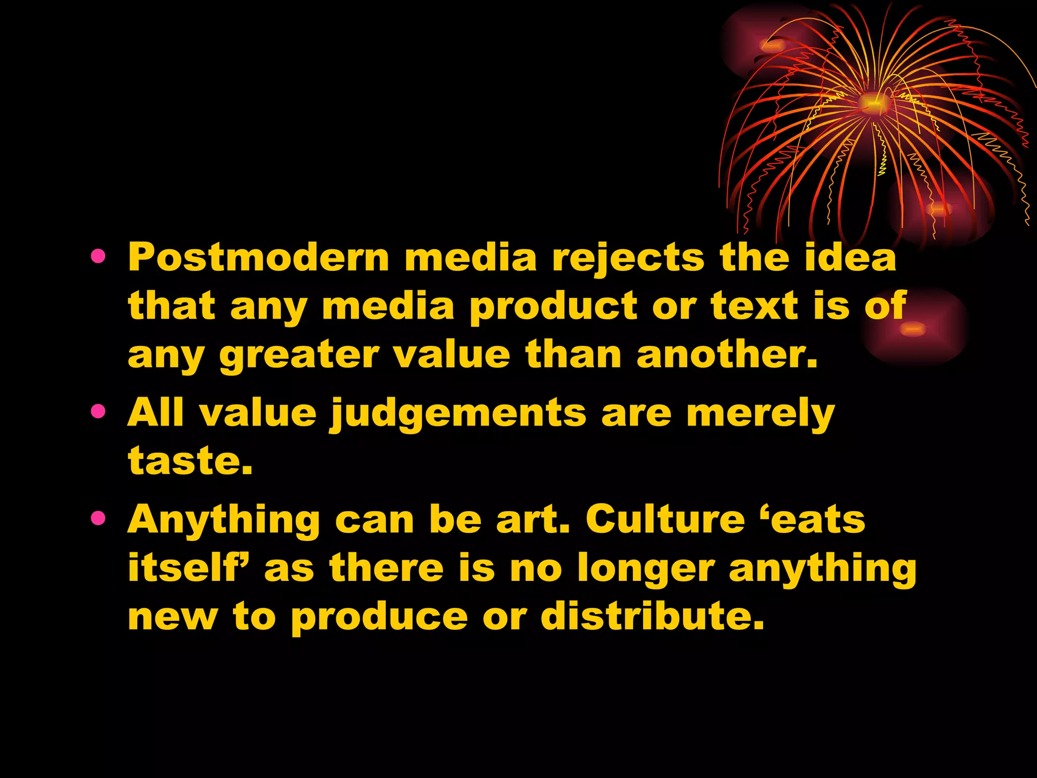 Postmodern media rejects the idea that any media product or text is of any greater value than another.  All value judgements are merely taste. Anything can be art. Culture ‘eats itself’ as there is no longer anything new to produce or distribute. 