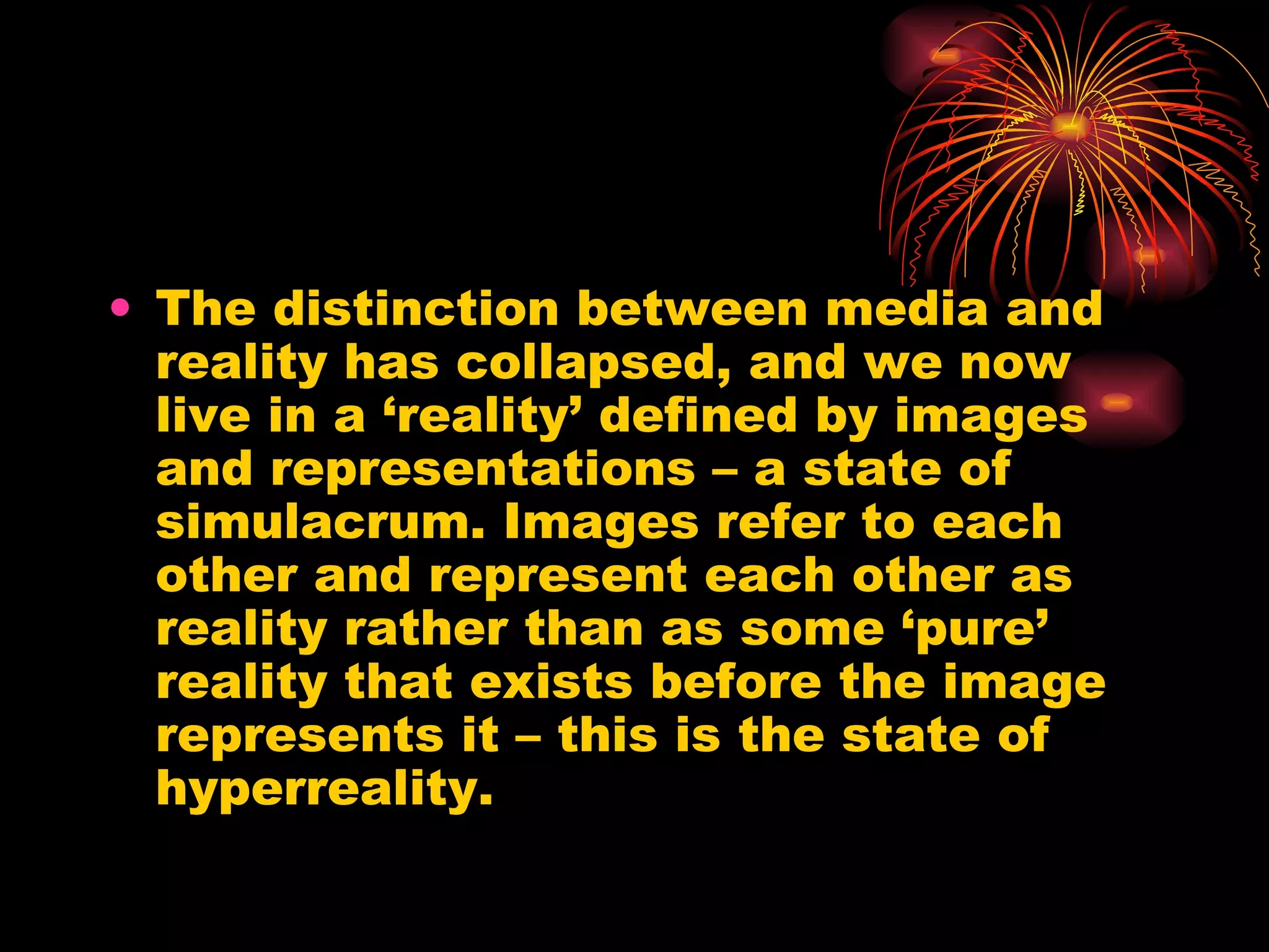 The distinction between media and reality has collapsed, and we now live in a ‘reality’ defined by images and representations – a state of simulacrum. Images refer to each other and represent each other as reality rather than as some ‘pure’ reality that exists before the image represents it – this is the state of hyperreality. 