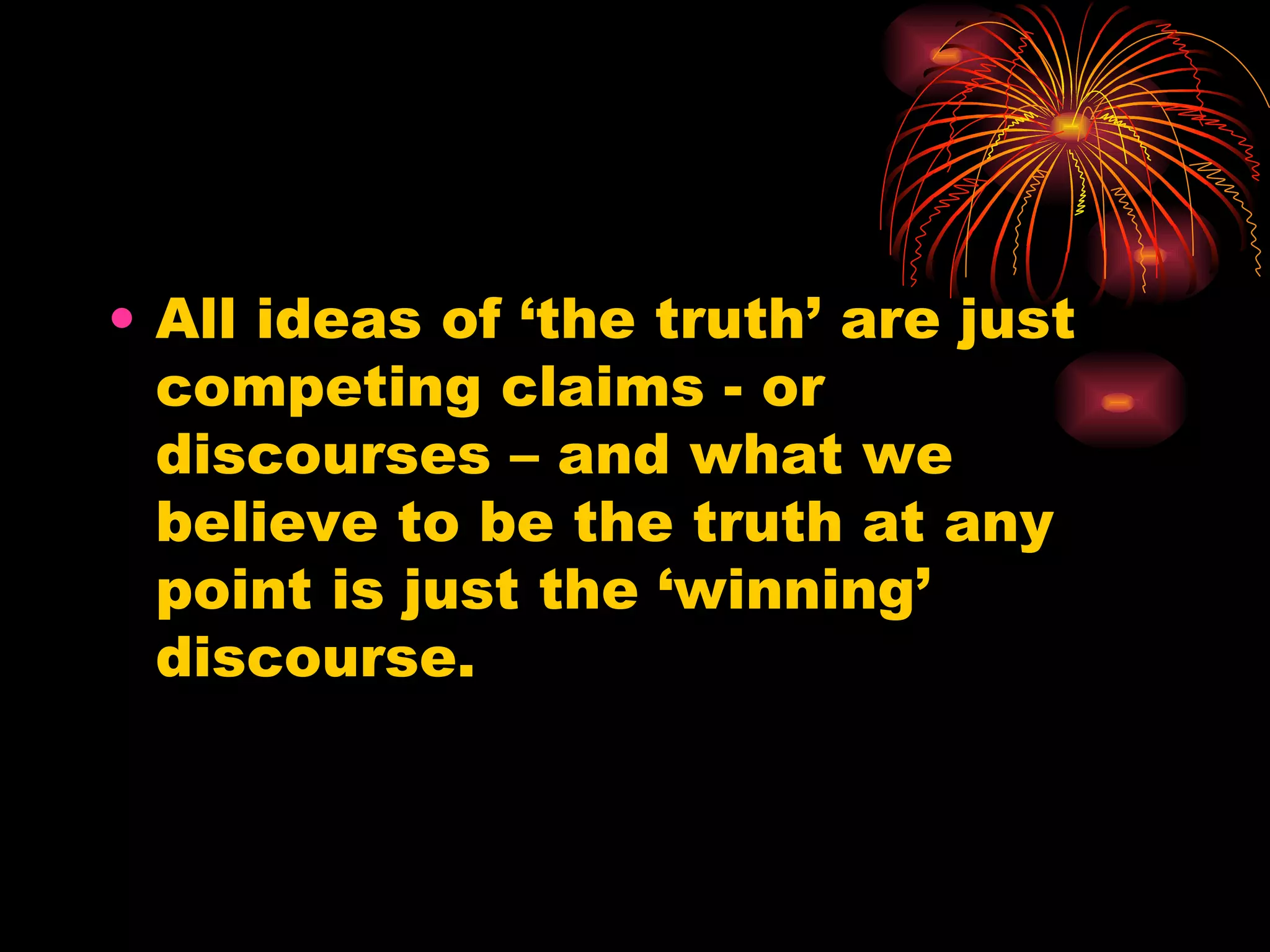 All ideas of ‘the truth’ are just competing claims - or discourses – and what we believe to be the truth at any point is just the ‘winning’ discourse. 