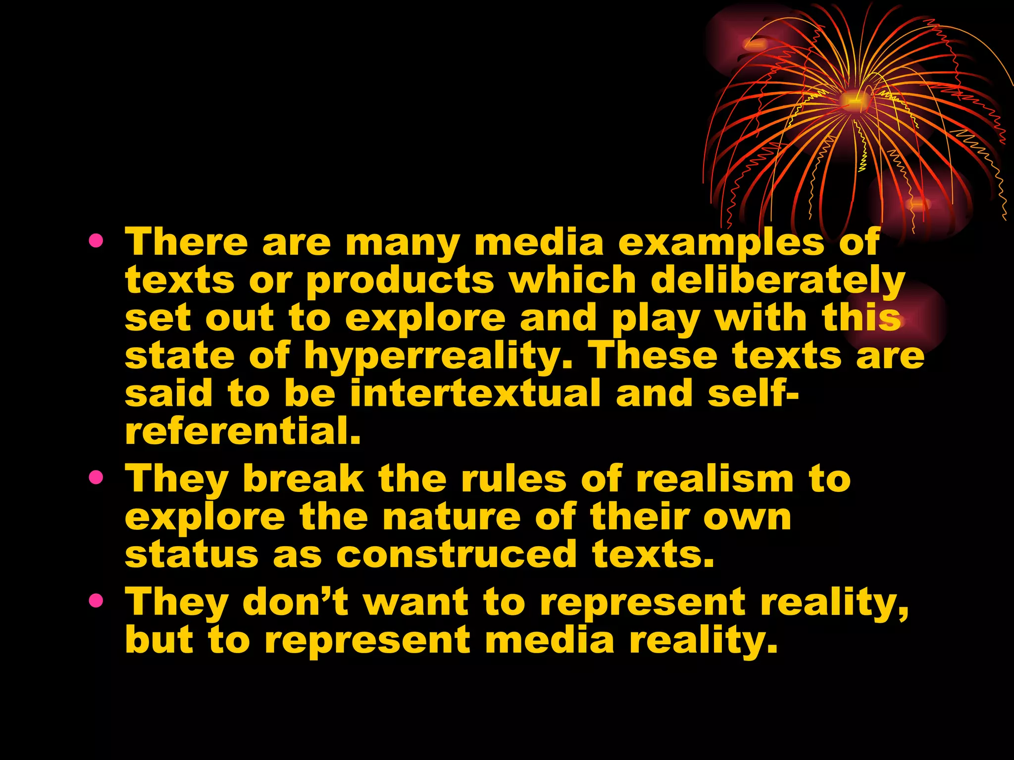 There are many media examples of texts or products which deliberately set out to explore and play with this state of hyperreality. These texts are said to be intertextual and self-referential. They break the rules of realism to explore the nature of their own status as construced texts. They don’t want to represent reality, but to represent media reality. 