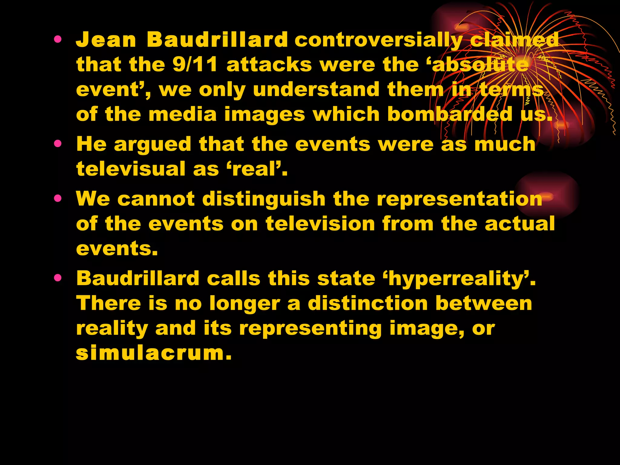 Jean Baudrillard   controversially claimed that the 9/11 attacks were the ‘absolute event’, we only understand them in terms of the media images which bombarded us.  He argued that the events were as much televisual as ‘real’. We cannot distinguish the representation of the events on television from the actual events. Baudrillard calls this state ‘hyperreality’. There is no longer a distinction between reality and its representing image, or  simulacrum . 