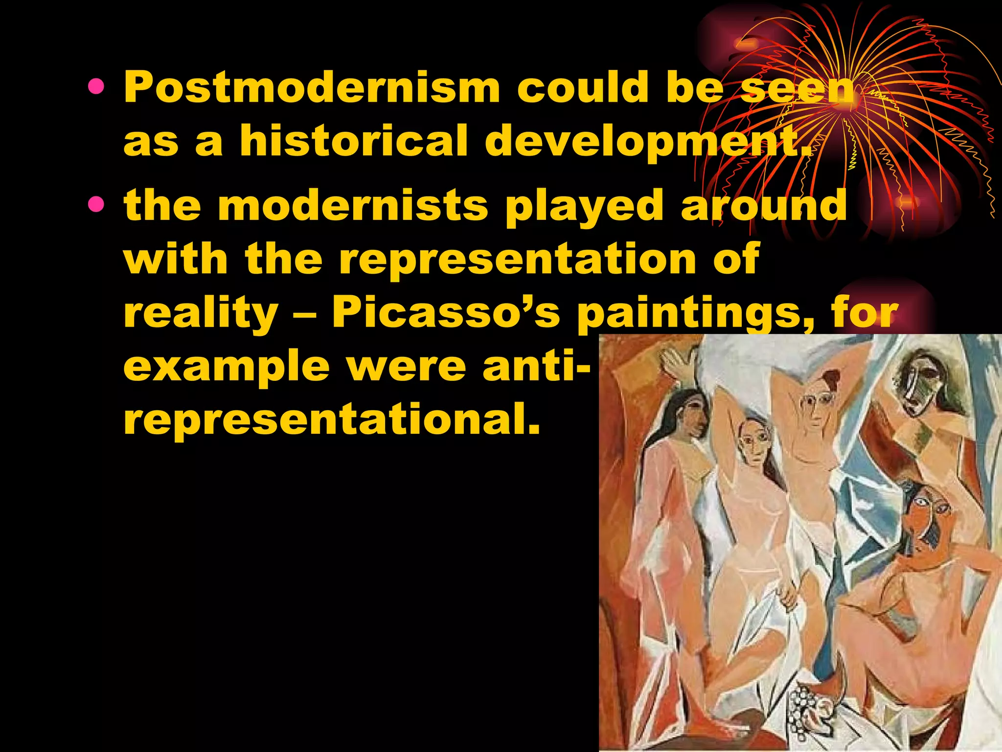 Postmodernism could be seen as a historical development. the modernists played around with the representation of reality – Picasso’s paintings, for example were anti-representational.  