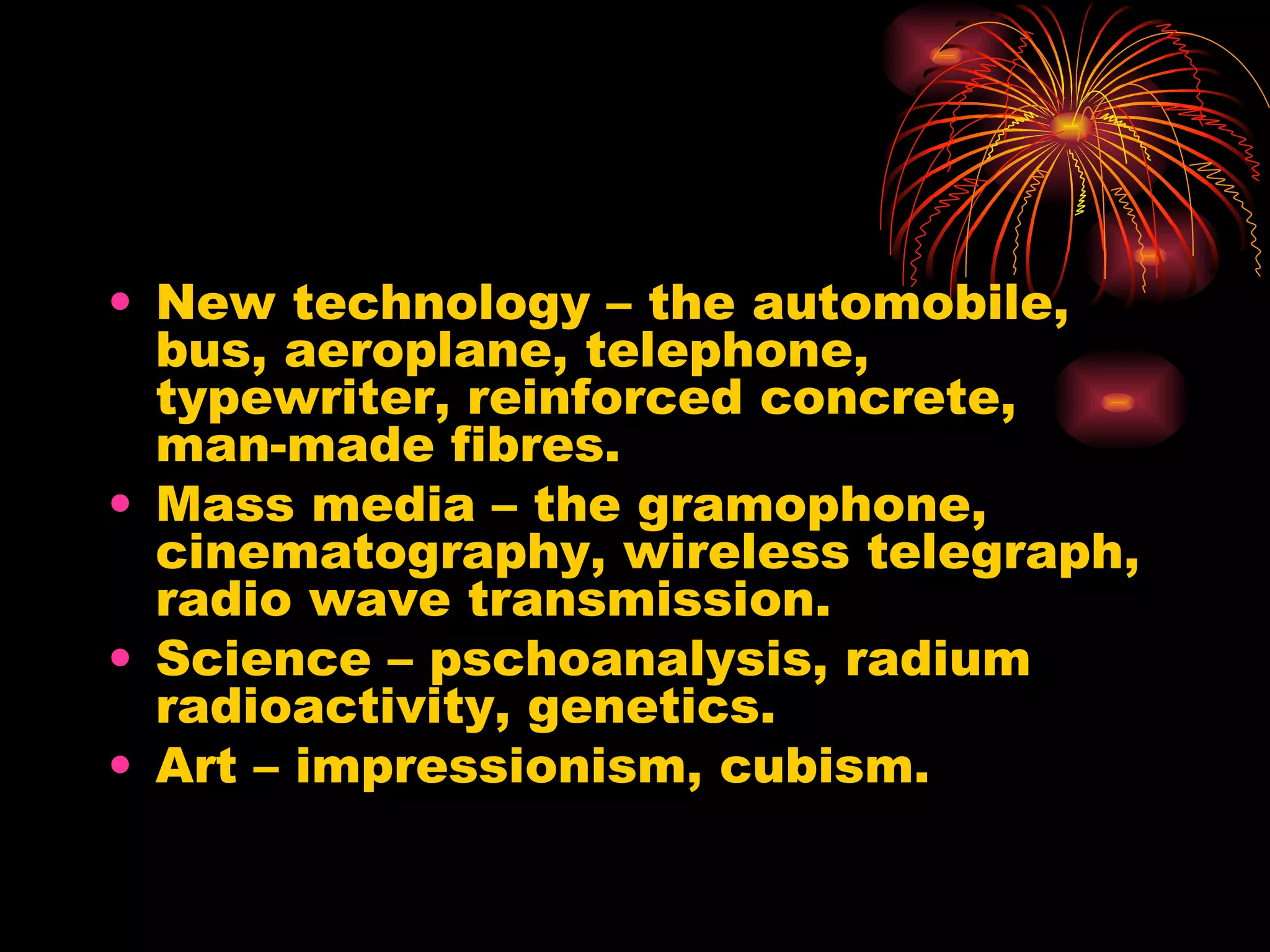 New technology – the automobile, bus, aeroplane, telephone, typewriter, reinforced concrete, man-made fibres. Mass media – the gramophone, cinematography, wireless telegraph, radio wave transmission. Science – pschoanalysis, radium radioactivity, genetics. Art – impressionism, cubism. 