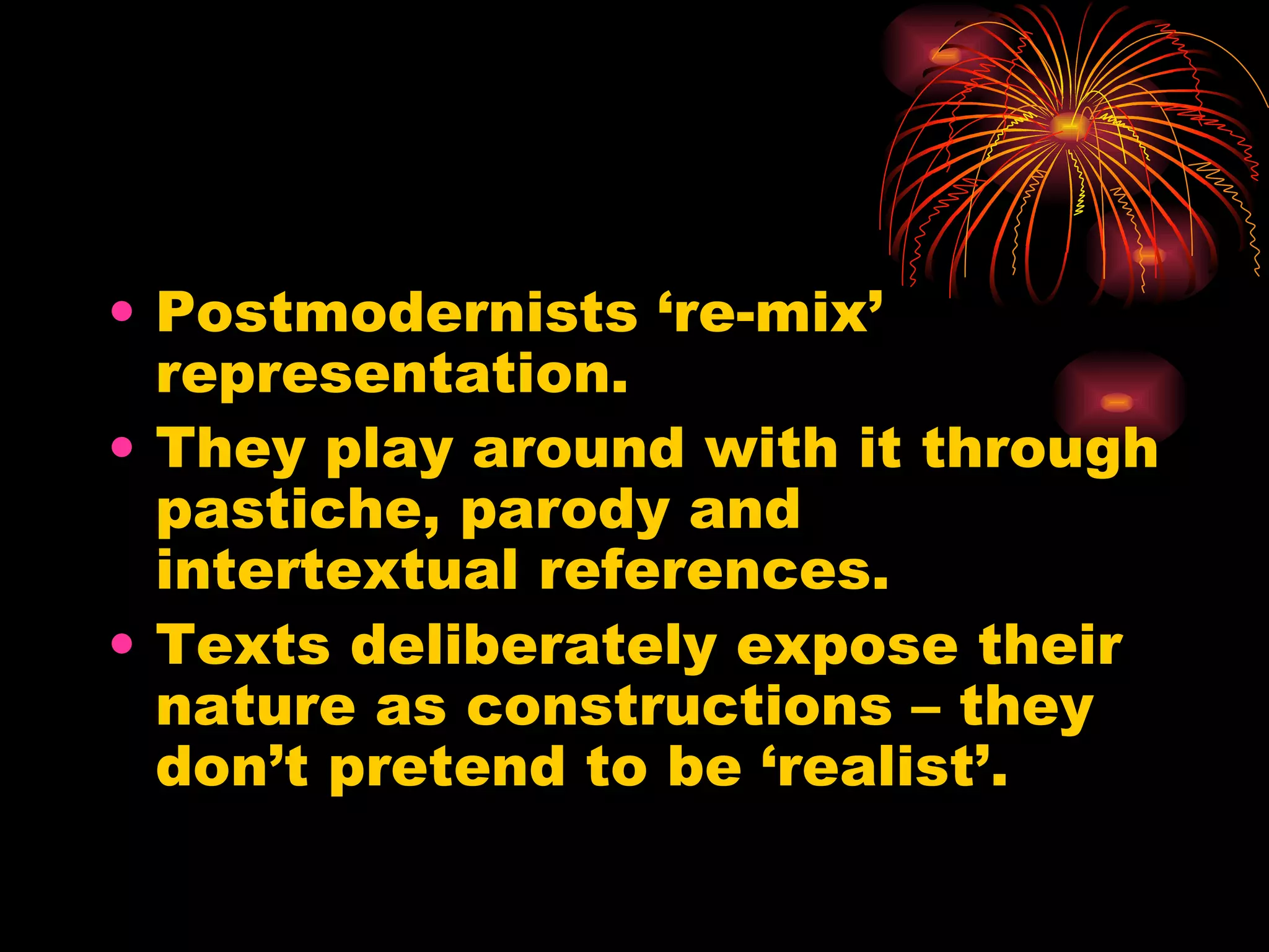 Postmodernists ‘re-mix’ representation. They play around with it through pastiche, parody and intertextual references. Texts deliberately expose their nature as constructions – they don’t pretend to be ‘realist’. 