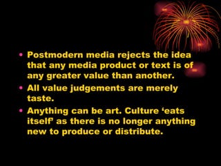 Postmodern media rejects the idea that any media product or text is of any greater value than another.  All value judgements are merely taste. Anything can be art. Culture ‘eats itself’ as there is no longer anything new to produce or distribute. 