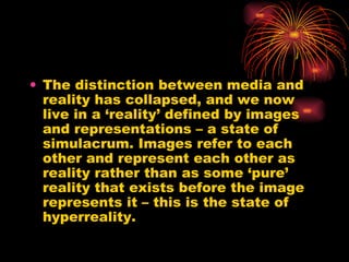 The distinction between media and reality has collapsed, and we now live in a ‘reality’ defined by images and representations – a state of simulacrum. Images refer to each other and represent each other as reality rather than as some ‘pure’ reality that exists before the image represents it – this is the state of hyperreality. 