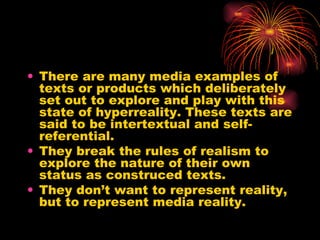 There are many media examples of texts or products which deliberately set out to explore and play with this state of hyperreality. These texts are said to be intertextual and self-referential. They break the rules of realism to explore the nature of their own status as construced texts. They don’t want to represent reality, but to represent media reality. 