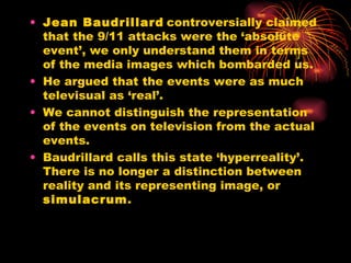 Jean Baudrillard   controversially claimed that the 9/11 attacks were the ‘absolute event’, we only understand them in terms of the media images which bombarded us.  He argued that the events were as much televisual as ‘real’. We cannot distinguish the representation of the events on television from the actual events. Baudrillard calls this state ‘hyperreality’. There is no longer a distinction between reality and its representing image, or  simulacrum . 
