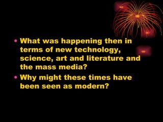 What was happening then in terms of new technology, science, art and literature and the mass media?  Why might these times have been seen as modern? 