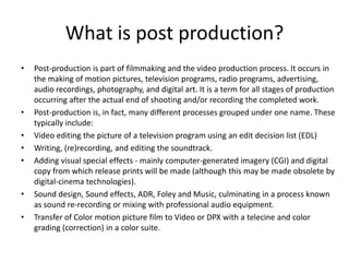 What is post production?
•   Post-production is part of filmmaking and the video production process. It occurs in
    the making of motion pictures, television programs, radio programs, advertising,
    audio recordings, photography, and digital art. It is a term for all stages of production
    occurring after the actual end of shooting and/or recording the completed work.
•   Post-production is, in fact, many different processes grouped under one name. These
    typically include:
•   Video editing the picture of a television program using an edit decision list (EDL)
•   Writing, (re)recording, and editing the soundtrack.
•   Adding visual special effects - mainly computer-generated imagery (CGI) and digital
    copy from which release prints will be made (although this may be made obsolete by
    digital-cinema technologies).
•   Sound design, Sound effects, ADR, Foley and Music, culminating in a process known
    as sound re-recording or mixing with professional audio equipment.
•   Transfer of Color motion picture film to Video or DPX with a telecine and color
    grading (correction) in a color suite.
 