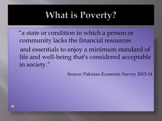 “a state or condition in which a person or
community lacks the financial resources
and essentials to enjoy a minimum standard of
life and well-being that's considered acceptable
in society.”
Source: Pakistan Economic Survey 2013-14
 