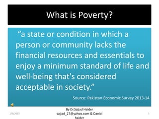 What is Poverty?
“a state or condition in which a
person or community lacks the
financial resources and essentials to
enjoy a minimum standard of life and
well-being that's considered
acceptable in society.”
Source: Pakistan Economic Survey 2013-14
1/9/2015
By Dr.Sajjad Haider
sajjad_27@yahoo.com & Danial
haider
1
 