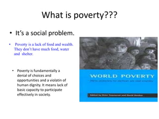 What is poverty???
• It’s a social problem.
• Poverty is a lack of food and wealth.
They don’t have much food, water
and shelter.
• Poverty is fundamentally a
denial of choices and
opportunities and a violatin of
human dignity. It means lack of
basic capacity to participate
effectively in society.
 