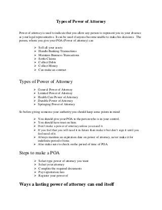 Types of Power of Attorney
Power of attorney is used to indicate that you allow any person to represent you in your absence
as your legal representative. It can be used if anyone become unable to make his decisions. The
person, whom you give your POA (Power of attorney) can
 Sell all your assets
 Handle Banking Transactions
 Maintain Business Transactions
 Settle Claims
 Collect Debts
 Collect Money
 Can make an contract
Types of Power of Attorney
 General Power of Attorney
 Limited Power of Attorney
 Health Care Power of Attorney
 Durable Power of Attorney
 Springing Power of Attorney
So before giving someone your authority you should keep some points in mind:
 You should give your POA to the person who is in your control.
 You should have trust on him.
 Don’t make a power of attorney unless you need it.
 If you feel that you will need it in future then make it but don’t sign it until you
feel need of it.
 Always mention an expiration date on power of attorney, never make it for
indefinite period of time.
 Also make sure to check on the period of time of POA.
Steps to make a POA
 Select type power of attorney you want
 Select your attorney
 Complete the required documents
 Pay registration fees
 Register your power of
Ways a lasting power of attorney can end itself
 