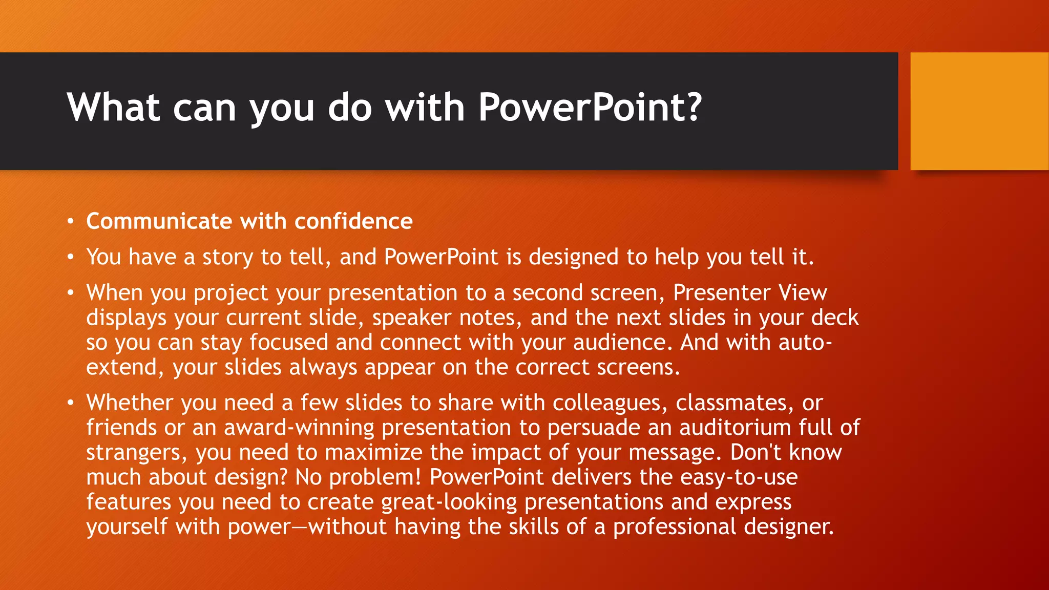 What can you do with PowerPoint?
• Communicate with confidence
• You have a story to tell, and PowerPoint is designed to help you tell it.
• When you project your presentation to a second screen, Presenter View
displays your current slide, speaker notes, and the next slides in your deck
so you can stay focused and connect with your audience. And with auto-
extend, your slides always appear on the correct screens.
• Whether you need a few slides to share with colleagues, classmates, or
friends or an award-winning presentation to persuade an auditorium full of
strangers, you need to maximize the impact of your message. Don't know
much about design? No problem! PowerPoint delivers the easy-to-use
features you need to create great-looking presentations and express
yourself with power—without having the skills of a professional designer.
 