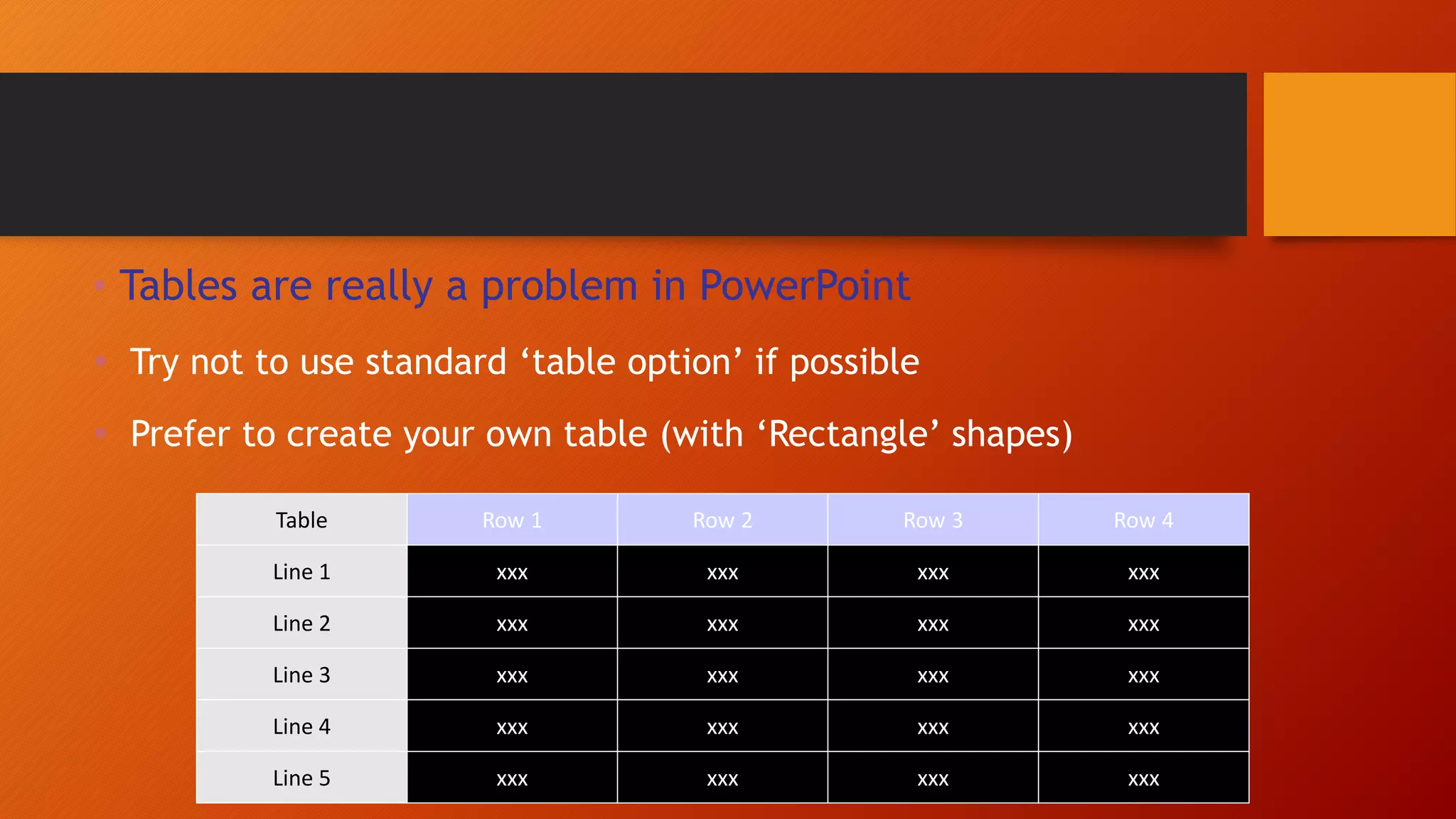 • Tables are really a problem in PowerPoint
 Try not to use standard ‘table option’ if possible
 Prefer to create your own table (with ‘Rectangle’ shapes)
Table Row 1 Row 2 Row 3 Row 4
Line 1 xxx xxx xxx xxx
Line 2 xxx xxx xxx xxx
Line 3 xxx xxx xxx xxx
Line 4 xxx xxx xxx xxx
Line 5 xxx xxx xxx xxx
 