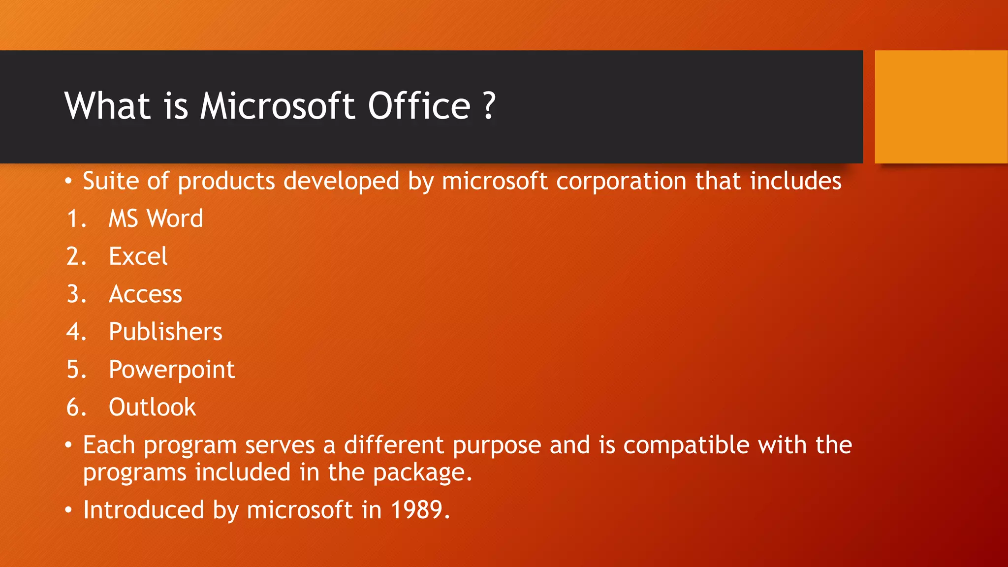 What is Microsoft Office ?
• Suite of products developed by microsoft corporation that includes
1. MS Word
2. Excel
3. Access
4. Publishers
5. Powerpoint
6. Outlook
• Each program serves a different purpose and is compatible with the
programs included in the package.
• Introduced by microsoft in 1989.
 