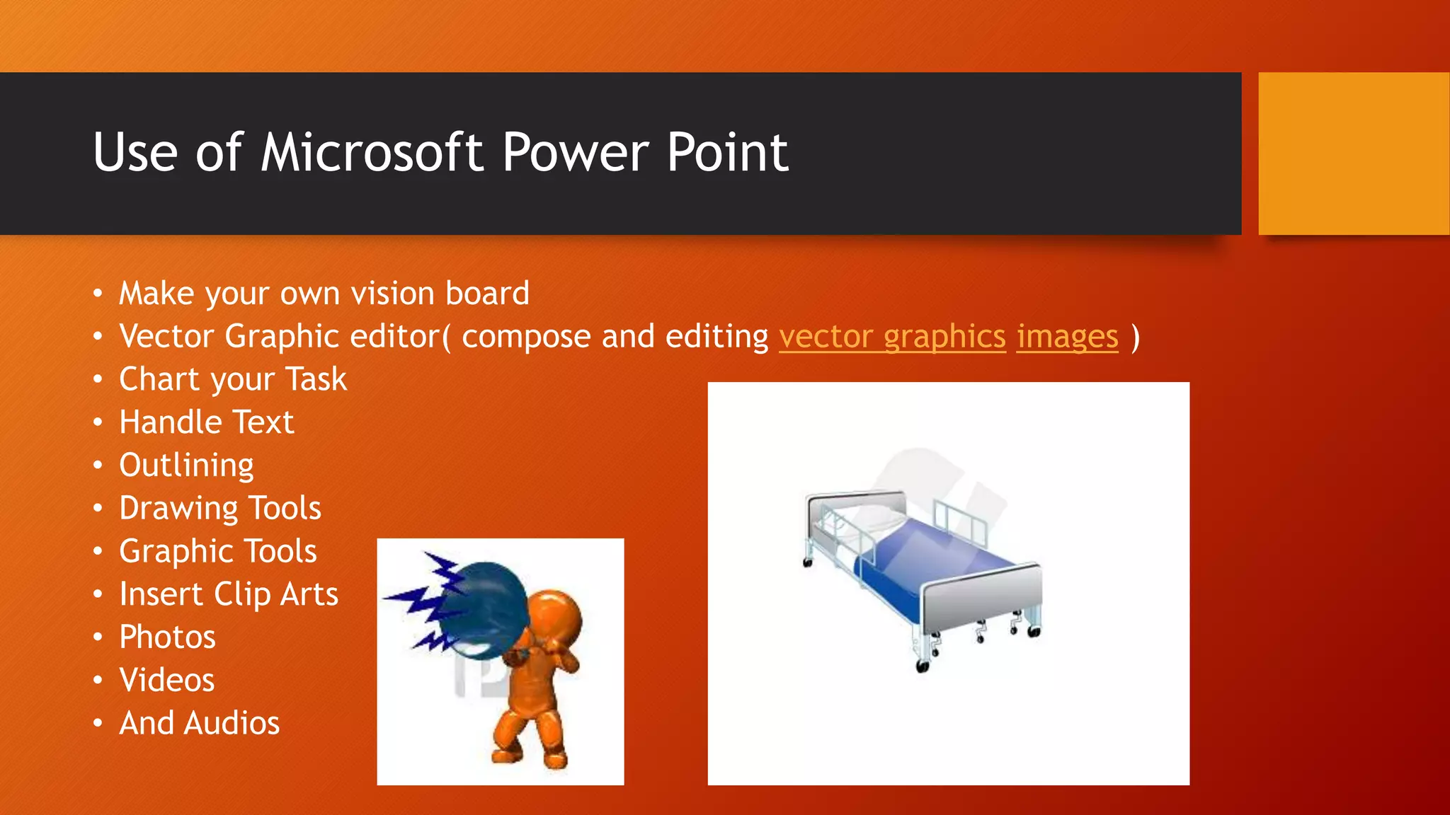 Use of Microsoft Power Point
• Make your own vision board
• Vector Graphic editor( compose and editing vector graphics images )
• Chart your Task
• Handle Text
• Outlining
• Drawing Tools
• Graphic Tools
• Insert Clip Arts
• Photos
• Videos
• And Audios
 
