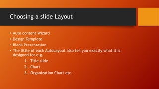 Choosing a slide Layout
• Auto content Wizard
• Design Templete
• Blank Presentation
• The little of each AutoLayout also tell you exactly what it is
designed for e.g.
1. Title slide
2. Chart
3. Organization Chart etc.
 