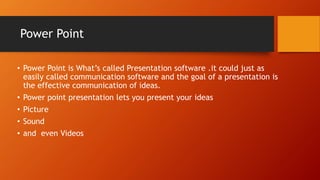 Power Point
• Power Point is What’s called Presentation software .it could just as
easily called communication software and the goal of a presentation is
the effective communication of ideas.
• Power point presentation lets you present your ideas
• Picture
• Sound
• and even Videos
 