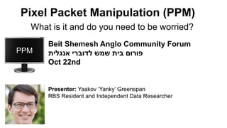 What is it and do you need to be worried?
Pixel Packet Manipulation (PPM)
PPM
Beit Shemesh Anglo Community Forum
‫אנגלית‬ ‫לדוברי‬ ‫שמש‬ ‫בית‬ ‫פורום‬
Oct 22nd
Presenter: Yaakov ‘Yanky’ Greenspan
RBS Resident and Independent Data Researcher
 