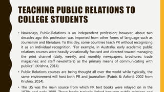 TEACHING PUBLIC RELATIONS TO
COLLEGE STUDENTS
• Nowadays, Public-Relations is an independent profession; however, about two
decades ago this profession was imported from other forms of language such as
Journalism and literature. To this day, some countries teach PR without recognizing
it as an individual recognition. “For example, in Australia, early academic public
relations courses were heavily vocationally focused and directed toward managing
the print channel (daily, weekly, and monthly newspapers; brochures; trade
magazines; and staff newsletters) as the primary means of communicating with
publics”. (Krishna, 2014)
• Public Relations courses are being thought all over the world while typically, the
same environment will host both PR and journalism (Putnis & Axford, 2002 from
Krishna, 2014).
• The US was the main source from which PR text books were relayed on in the
 