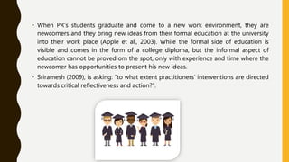• When PR’s students graduate and come to a new work environment, they are
newcomers and they bring new ideas from their formal education at the university
into their work place (Apple et al., 2003). While the formal side of education is
visible and comes in the form of a college diploma, but the informal aspect of
education cannot be proved om the spot, only with experience and time where the
newcomer has opportunities to present his new ideas.
• Sriramesh (2009), is asking: “to what extent practitioners’ interventions are directed
towards critical reflectiveness and action?”.
 