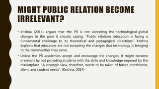 MIGHT PUBLIC RELATION BECOME
IRRELEVANT?
• Krishna (2014) argues that the PR is not accepting the technological-global
changes in the pace it should, saying: “Public relations education is facing a
fundamental challenge to its theoretical and pedagogical directions”. Krishna
explains that educators are not accepting the changes that technology is bringing
to the communities they serve.
• Unless the PR academies accept and encourage the changes, it might become
irrelevant by not providing students with the skills and knowledge required by the
marketplace. “A strategic view, therefore, needs to be taken of future practitioner,
client, and student needs”. (Krishna, 2014)
 