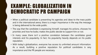 EXAMPLE: GLOBALIZATION IN
DEMOCRATIC PR CAMPAIGN
• When a political candidate is presenting his agendas and ideas to the mass public
and in the international arena, there is a major importance in the way the message
is being delivered to the wide public.
• The way that the candidate is expressing himself, manages his actions, chooses his
priorities and how he looks; makes the public decide to support him or not.
• In many cases there isn’t a positive correlation between the candidates good
interests and his popularity. In fact, his popularity heavily depends on his public
reputation.
• With today’s globalization, everyone has access to unlimited amount information.
As a result, building a positive reputation for political candidates is very
importance and the PR people are necessary.
 