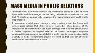 MASS MEDIA IN PUBLIC RELATIONS
• The mass-media have been known as the fundamental activity of public relations.
Mass media and the messages that are being delivered world-wide are the main
tool PR people are dealing with. Nowadays, the mass media is undivided from the
PR profession.
• In many cases, a public press coverage is being popularly spread, just from a well-
written press release that sticks to new values, but often because of the
interpersonal relationships that the public develops with the news-person, thanks
to the backstage work of the public relations practitioners. Such aspects are part of
what practitioners operating in a globalizing world need to recognize vis-à-vis the
diversity in media environments around the world so that they can effectively
conduct their media relations activities.
 
