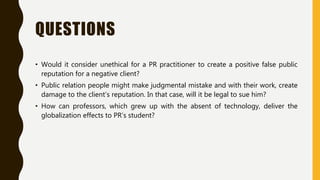 QUESTIONS
• Would it consider unethical for a PR practitioner to create a positive false public
reputation for a negative client?
• Public relation people might make judgmental mistake and with their work, create
damage to the client’s reputation. In that case, will it be legal to sue him?
• How can professors, which grew up with the absent of technology, deliver the
globalization effects to PR’s student?
 