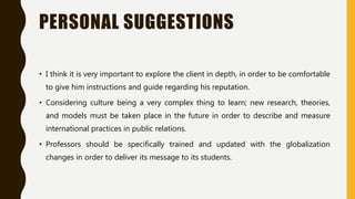 PERSONAL SUGGESTIONS
• I think it is very important to explore the client in depth, in order to be comfortable
to give him instructions and guide regarding his reputation.
• Considering culture being a very complex thing to learn; new research, theories,
and models must be taken place in the future in order to describe and measure
international practices in public relations.
• Professors should be specifically trained and updated with the globalization
changes in order to deliver its message to its students.
 