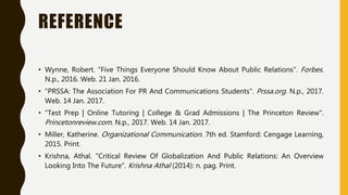 REFERENCE
• Wynne, Robert. "Five Things Everyone Should Know About Public Relations". Forbes.
N.p., 2016. Web. 21 Jan. 2016.
• "PRSSA: The Association For PR And Communications Students". Prssa.org. N.p., 2017.
Web. 14 Jan. 2017.
• "Test Prep | Online Tutoring | College & Grad Admissions | The Princeton Review".
Princetonreview.com. N.p., 2017. Web. 14 Jan. 2017.
• Miller, Katherine. Organizational Communication. 7th ed. Stamford: Cengage Learning,
2015. Print.
• Krishna, Athal. "Critical Review Of Globalization And Public Relations: An Overview
Looking Into The Future". Krishna Athal (2014): n. pag. Print.
 