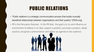 PUBLIC RELATIONS
• “Public relations is a strategic communication process that builds mutually
beneficial relationships between organizations and their publics.” (PRSA.org)
• PR is the Persuasion Business. In the PR field, the goal is to try and influence an
environment to believe in an idea, support a position, purchase a product, adopt
practice, recognize a phenomenon and deliver an agenda to the audience.
 