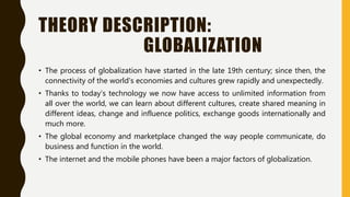 THEORY DESCRIPTION:
GLOBALIZATION
• The process of globalization have started in the late 19th century; since then, the
connectivity of the world's economies and cultures grew rapidly and unexpectedly.
• Thanks to today’s technology we now have access to unlimited information from
all over the world, we can learn about different cultures, create shared meaning in
different ideas, change and influence politics, exchange goods internationally and
much more.
• The global economy and marketplace changed the way people communicate, do
business and function in the world.
• The internet and the mobile phones have been a major factors of globalization.
 