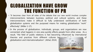 GLOBALIZATION HAVE GROW
THE FUNCTION OF PR
• “It becomes clear from all sides of the debate that our new world involves complex
interconnections between business, political and cultural systems, and these
interconnections make it difficult to fully understand ramifications of both
globalization systems and the purposed means for making globalization “work”
effectively” (Miller 1-17).
• In the process of globalization, individuals, groups, and organizations are now
connected; what happens in one area quickly effects people from other areas. As a
result, “the field of public relations is fast becoming influenced by international
theories and practices from different cultures because of the processes of
globalization and internationalization”. (Athal, 2014)
 