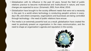 • Globalization with its influence in the past 10 years, forced the field of public
relations practice to become multinational and multicultural in nature, and more
changes are expected to occur. (Sriramesh, 2003, from Athal, 2014)
• Globalization have brought to the society different needs that were not a necessity
in the past. In a world where technology is conducting people’s actions in every-
day’s life, and where companies, organizations and businesses are being controlled
through technology – the need of public relations have arouse.
• The media is an extremely powerful tool; as a result, globalization have created the
need to positively present an organization in the mass communication, and the
need to shape an organization’s agenda and reputation in the society.
 