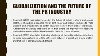 GLOBALIZATION AND THE FUTURE OF
THE PR INDUSTRY
• Sriramesh (2009) was asked to predict the future of public relations and argues
that there should be a balanced mix of both ‘local’ and ‘global’ examples to “help
students and practitioners be better educated to meet their ‘global’ challenges”.
Furthermore, he argued that topics of PR that ignore the importance of local and
national connection will not be centered in the mass communication.
• Sriramesh (2009) also stated that a big challenge of the public relations industry is
to guide organizations to tell the difference between a global and a local matter,
and that skill is complicated and difficult.
 