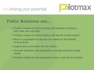 Public Relations can… Provide a means of communicating with potential customers,  both trade and end-users Provide a means of communicating with specific market sectors Allow an organisation to educate the market on the benefits  of its products Support above and below the line activity Generate qualitative and quantitative coverage across the target market Provide a means for the organisation to be a voice for the industry 