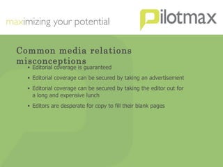 Common media relations misconceptions Editorial coverage is guaranteed Editorial coverage can be secured by taking an advertisement Editorial coverage can be secured by taking the editor out for a long and expensive lunch Editors are desperate for copy to fill their blank pages 